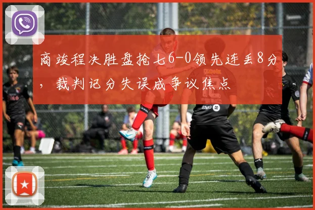商竣程决胜盘抢七6-0领先连丢8分，裁判记分失误成争议焦点