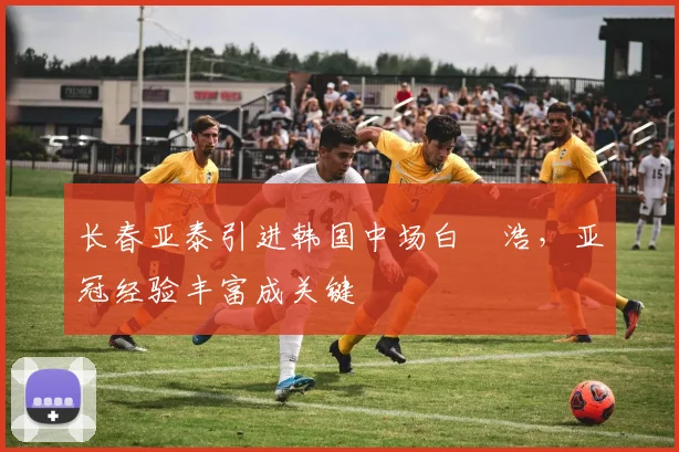 长春亚泰引进韩国中场白昇浩，亚冠经验丰富成关键