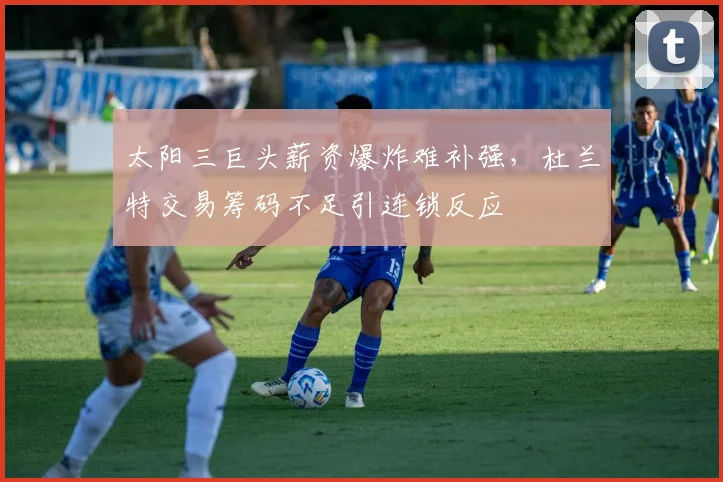 太阳三巨头薪资爆炸难补强，杜兰特交易筹码不足引连锁反应