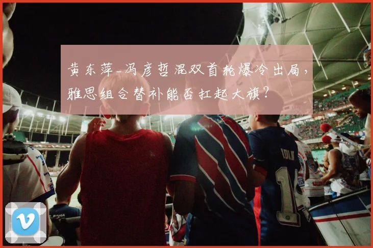 黄东萍_冯彦哲混双首轮爆冷出局，雅思组合替补能否扛起大旗？