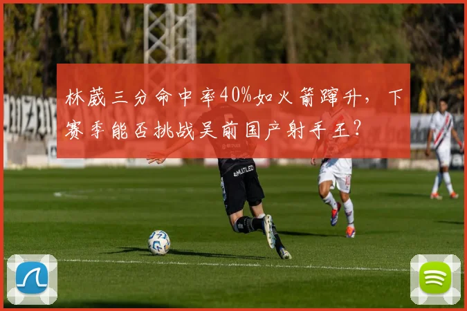林葳三分命中率40%如火箭蹿升，下赛季能否挑战吴前国产射手王？