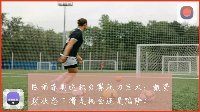 陈雨菲奥运积分赛压力巨大，戴资颖状态下滑是机会还是陷阱？